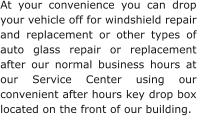 At your convenience you can drop your vehicle off for windshield repair and replacement or other types of auto glass repair or replacement after our normal business hours at our Service Center using our convenient after hours key drop box located on the front of our building.