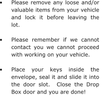 •	Please remove any loose and/or valuable items from your vehicle and lock it before leaving the lot.  •	Please remember if we cannot contact you we cannot proceed with working on your vehicle.  •	Place your keys inside the envelope, seal it and slide it into the door slot.  Close the Drop Box door and you are done!